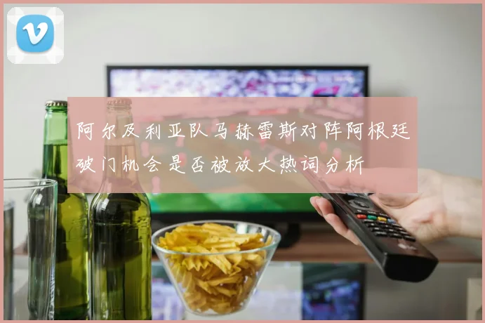阿尔及利亚队马赫雷斯对阵阿根廷破门机会是否被放大热词分析
