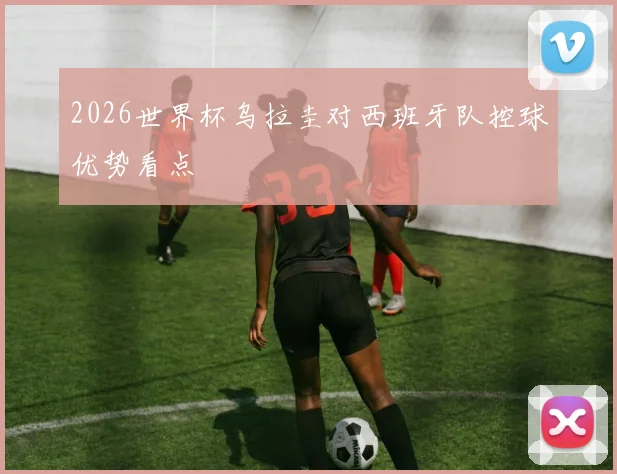 2026世界杯乌拉圭对西班牙队控球优势看点
