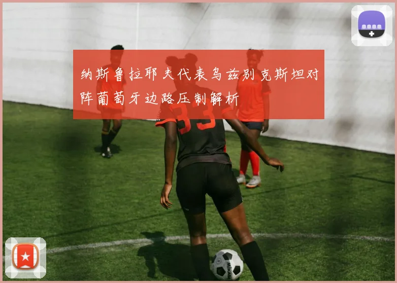 纳斯鲁拉耶夫代表乌兹别克斯坦对阵葡萄牙边路压制解析