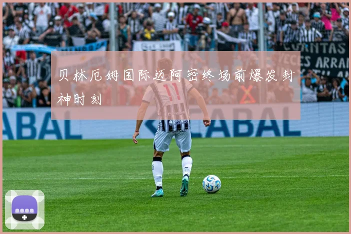 贝林厄姆国际迈阿密终场前爆发封神时刻
