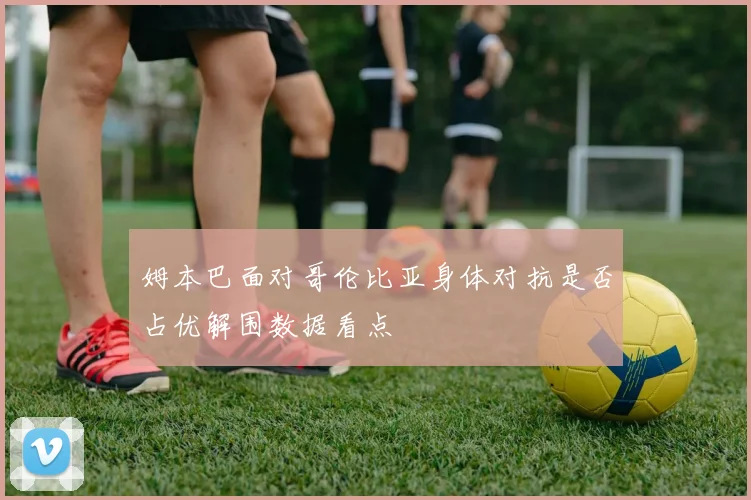 姆本巴面对哥伦比亚身体对抗是否占优解围数据看点