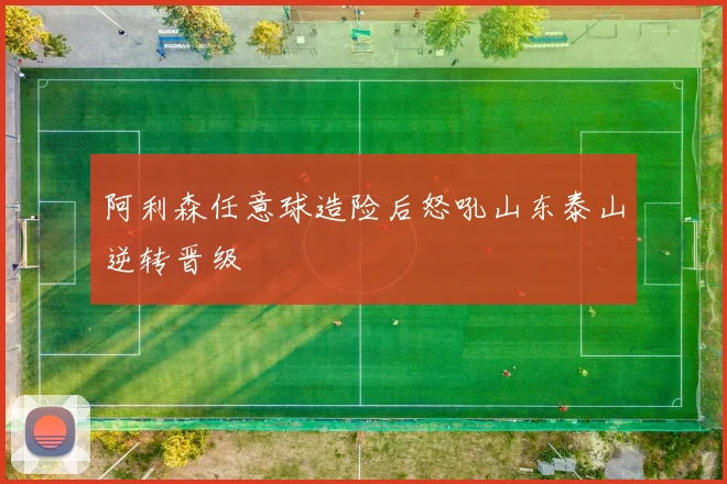阿利森任意球造险后怒吼山东泰山逆转晋级
