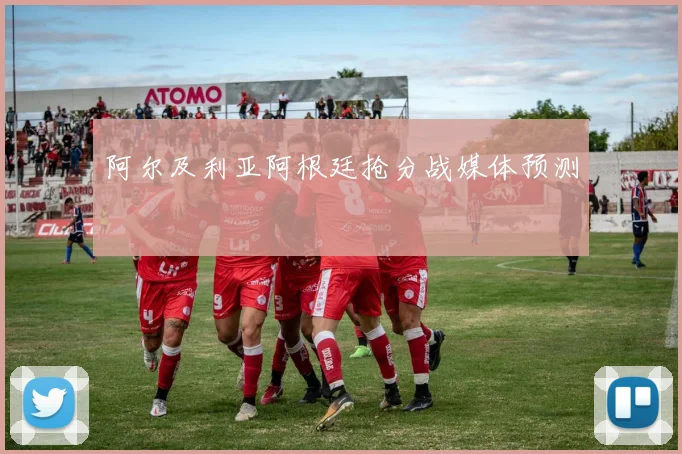 阿尔及利亚阿根廷抢分战媒体预测