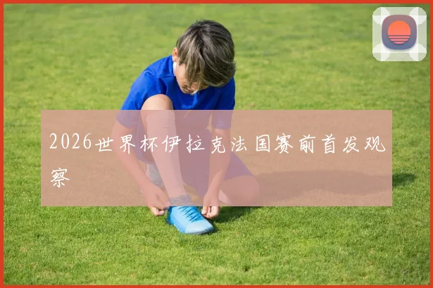 2026世界杯伊拉克法国赛前首发观察