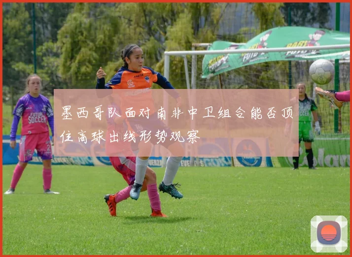 墨西哥队面对南非中卫组合能否顶住高球出线形势观察