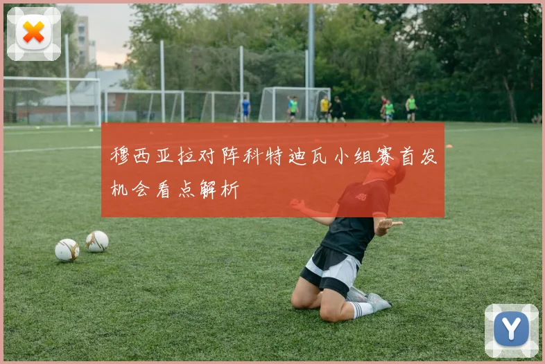穆西亚拉对阵科特迪瓦小组赛首发机会看点解析