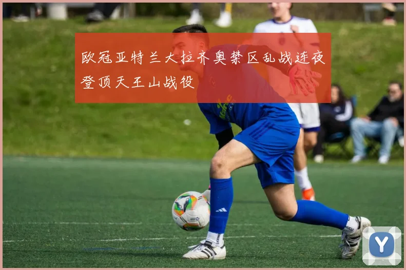 欧冠亚特兰大拉齐奥禁区乱战连夜登顶天王山战役