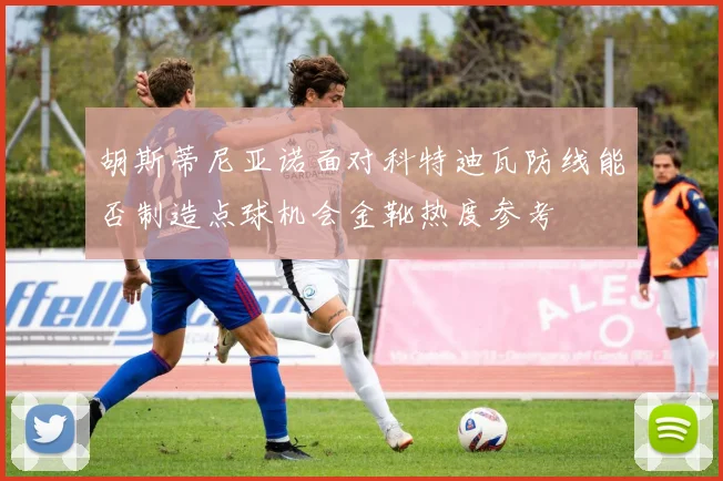 胡斯蒂尼亚诺面对科特迪瓦防线能否制造点球机会金靴热度参考