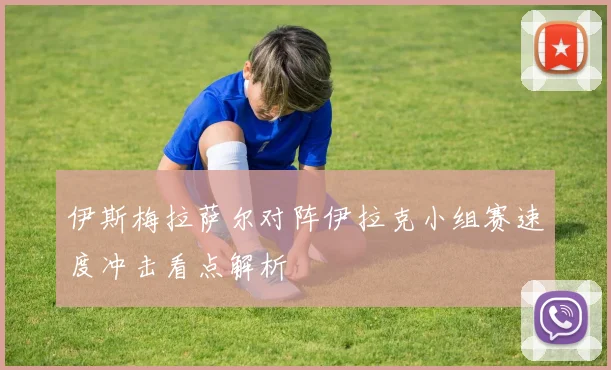 伊斯梅拉萨尔对阵伊拉克小组赛速度冲击看点解析