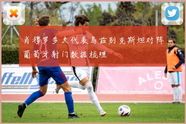 肖穆罗多夫代表乌兹别克斯坦对阵葡萄牙射门数据梳理