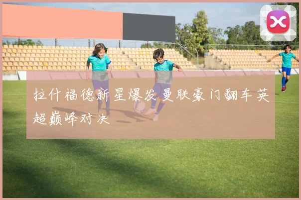 拉什福德新星爆发曼联豪门翻车英超巅峰对决