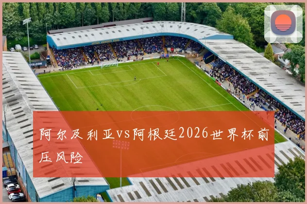 阿尔及利亚vs阿根廷2026世界杯前压风险