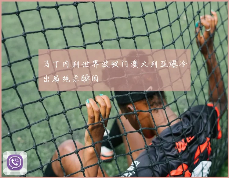 马丁内利世界波破门澳大利亚爆冷出局绝杀瞬间