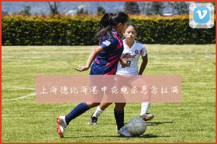 上海德比海港申花绝杀悬念拉满