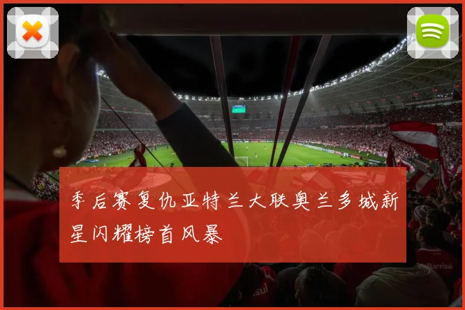 季后赛复仇亚特兰大联奥兰多城新星闪耀榜首风暴