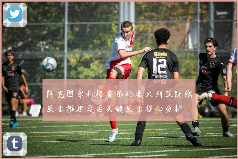 阿克图尔科格鲁面对澳大利亚防线反击推进是否关键反击核心分析