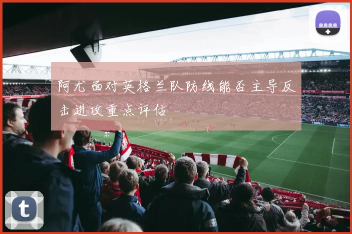 阿尤面对英格兰队防线能否主导反击进攻重点评估