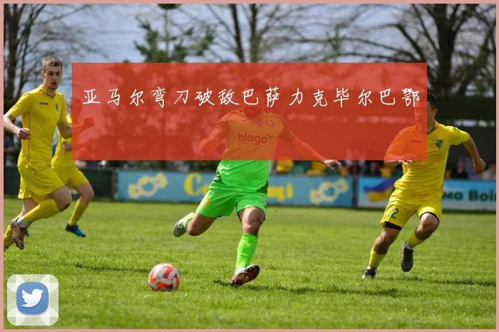 亚马尔弯刀破敌巴萨力克毕尔巴鄂