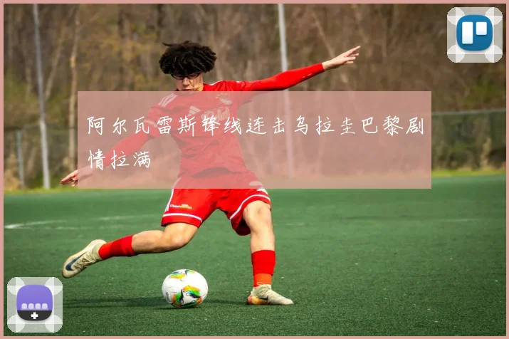 阿尔瓦雷斯锋线连击乌拉圭巴黎剧情拉满