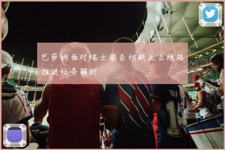 巴萨姆面对瑞士能否切断反击线路推进任务解析