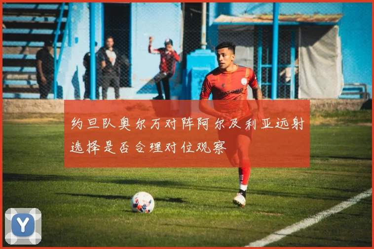 约旦队奥尔万对阵阿尔及利亚远射选择是否合理对位观察