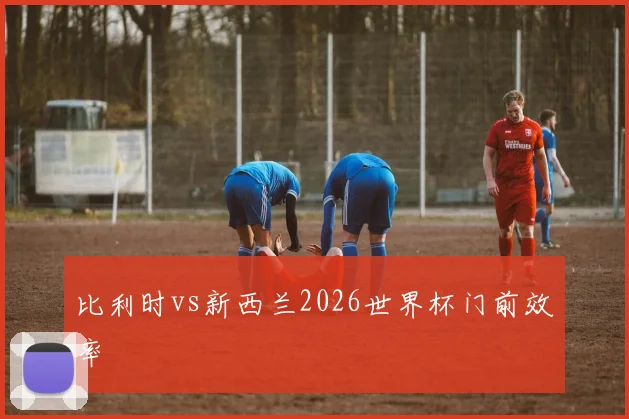 比利时vs新西兰2026世界杯门前效率
