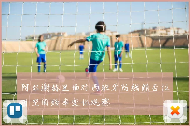 阿尔谢赫里面对西班牙防线能否拉开空间赔率变化观察