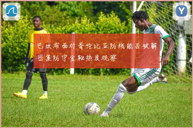 巴坎布面对哥伦比亚防线能否破解密集防守金靴热度观察
