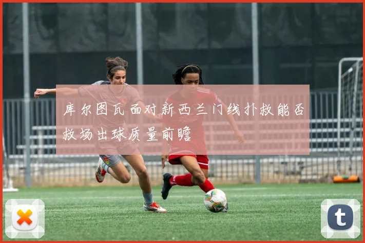 库尔图瓦面对新西兰门线扑救能否救场出球质量前瞻