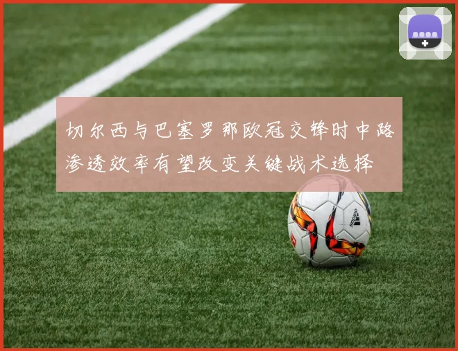 切尔西与巴塞罗那欧冠交锋时中路渗透效率有望改变关键战术选择