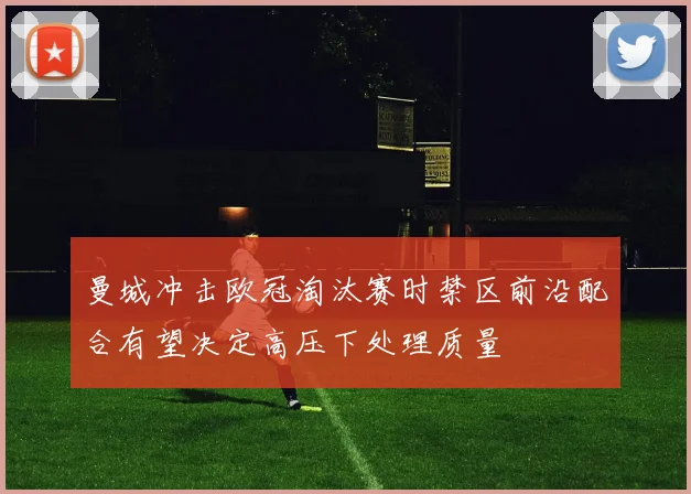 曼城冲击欧冠淘汰赛时禁区前沿配合有望决定高压下处理质量