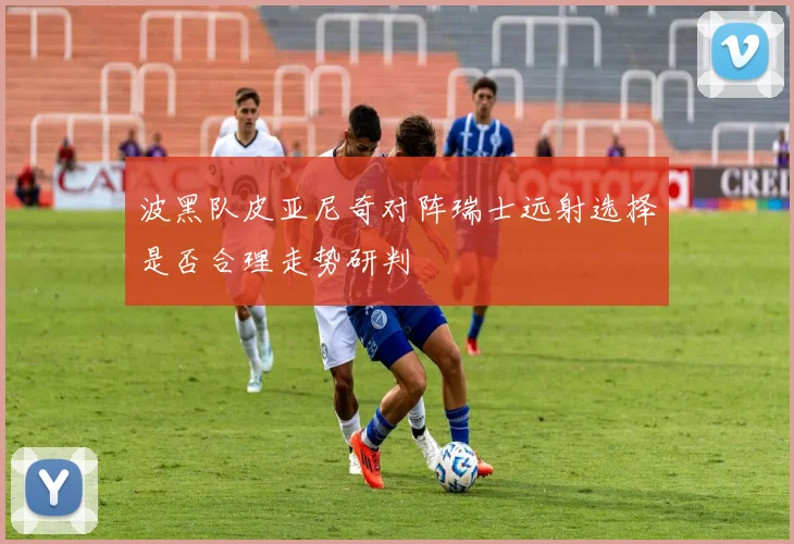 波黑队皮亚尼奇对阵瑞士远射选择是否合理走势研判
