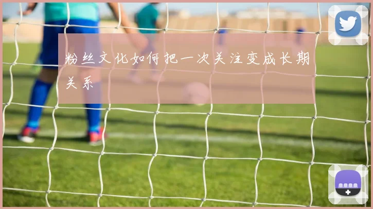 粉丝文化如何把一次关注变成长期关系
