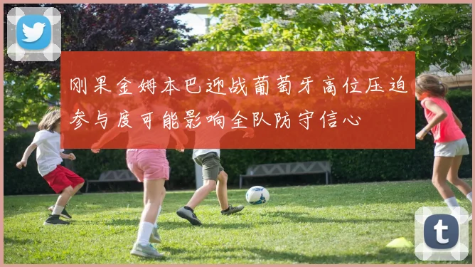 刚果金姆本巴迎战葡萄牙高位压迫参与度可能影响全队防守信心