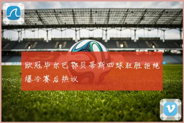 欧冠毕尔巴鄂贝蒂斯四球狂胜拒绝爆冷赛后热议