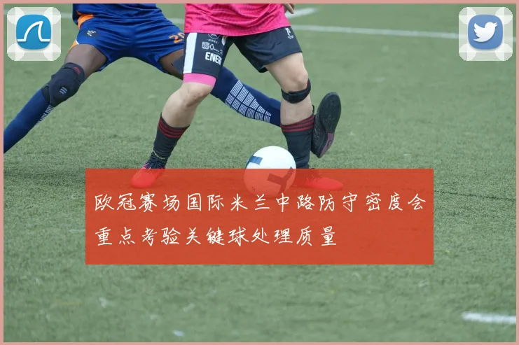 欧冠赛场国际米兰中路防守密度会重点考验关键球处理质量