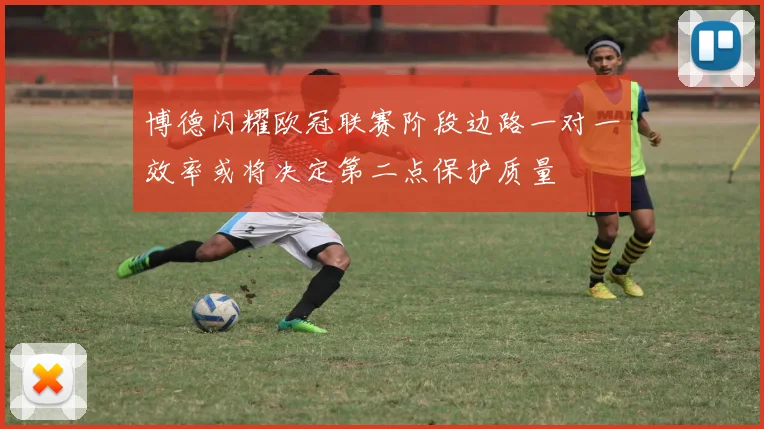 博德闪耀欧冠联赛阶段边路一对一效率或将决定第二点保护质量