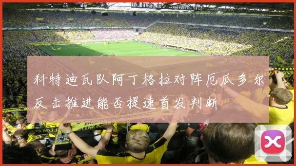 科特迪瓦队阿丁格拉对阵厄瓜多尔反击推进能否提速首发判断