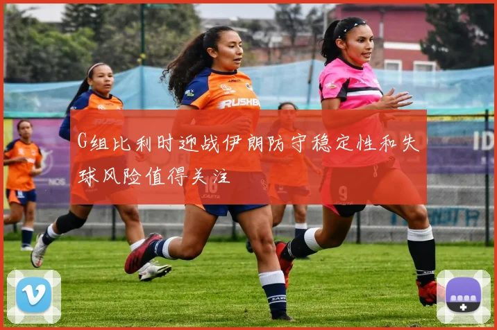 G组比利时迎战伊朗防守稳定性和失球风险值得关注