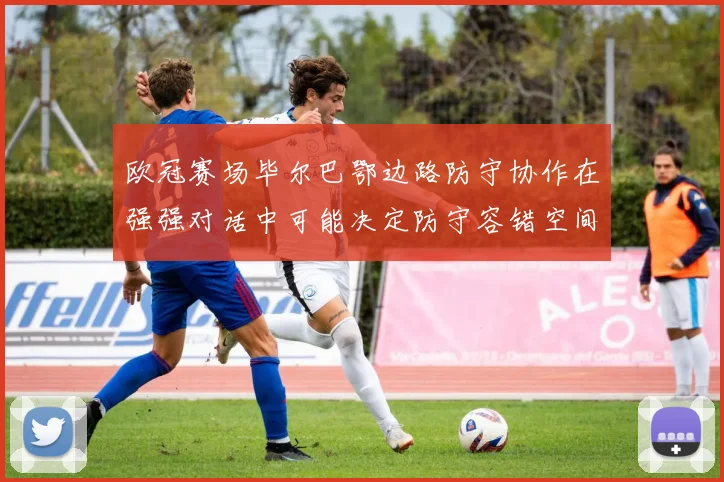 欧冠赛场毕尔巴鄂边路防守协作在强强对话中可能决定防守容错空间