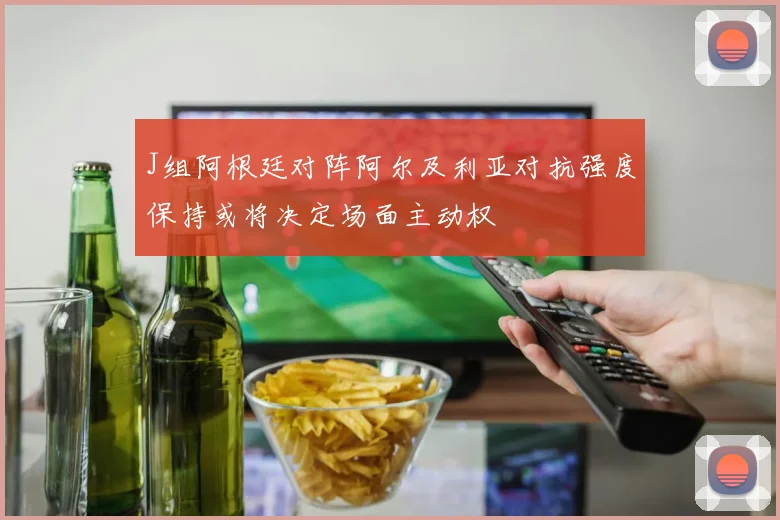 J组阿根廷对阵阿尔及利亚对抗强度保持或将决定场面主动权