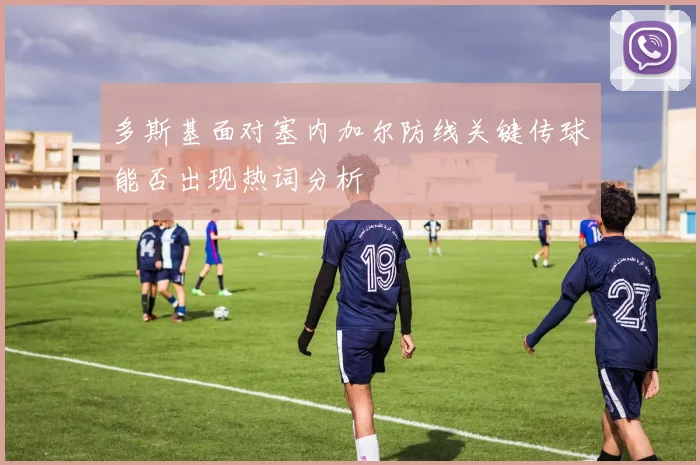 多斯基面对塞内加尔防线关键传球能否出现热词分析