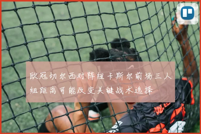 欧冠切尔西对阵纽卡斯尔前场三人组距离可能改变关键战术选择