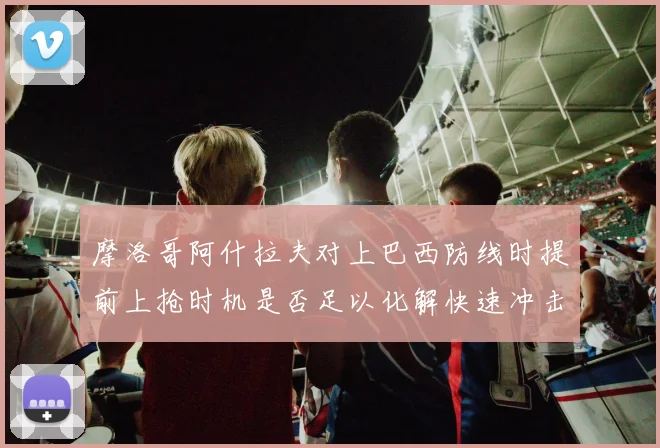 摩洛哥阿什拉夫对上巴西防线时提前上抢时机是否足以化解快速冲击