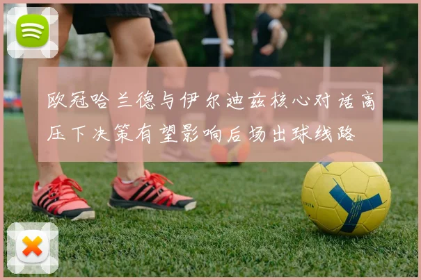 欧冠哈兰德与伊尔迪兹核心对话高压下决策有望影响后场出球线路