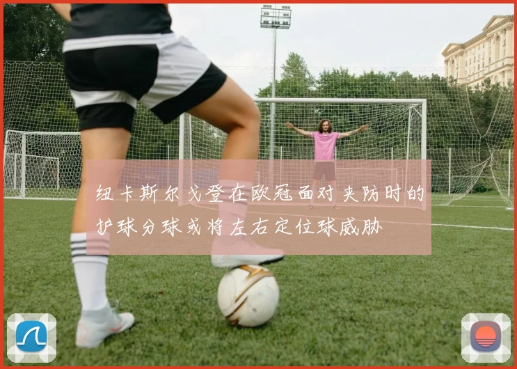 纽卡斯尔戈登在欧冠面对夹防时的护球分球或将左右定位球威胁