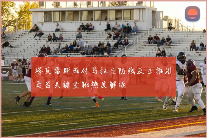 塔瓦雷斯面对乌拉圭防线反击推进是否关键金靴热度解读