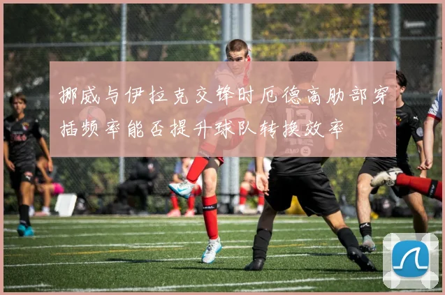 挪威与伊拉克交锋时厄德高肋部穿插频率能否提升球队转换效率