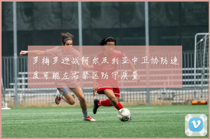 罗梅罗迎战阿尔及利亚中卫协防速度可能左右禁区防守质量