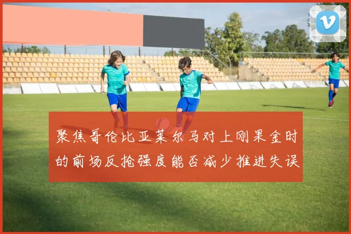 聚焦哥伦比亚莱尔马对上刚果金时的前场反抢强度能否减少推进失误